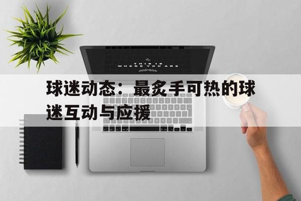 乐鱼（中国）体育官方网站-包含球迷动态：最炙手可热的球迷互动与应援的词条
